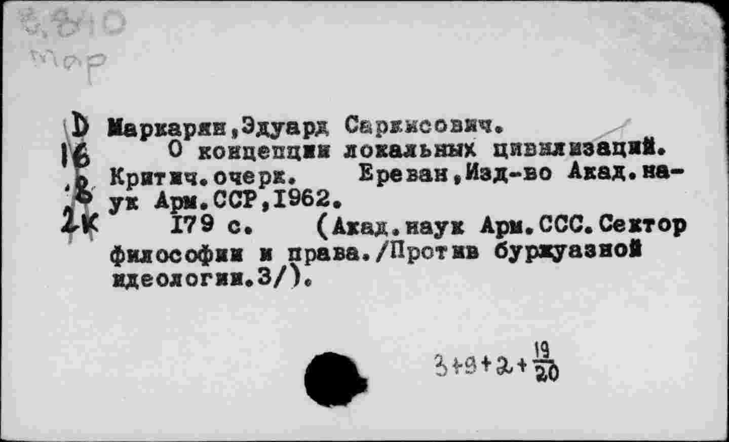 ﻿ï> Маркарян,Эдуард Саркисович.
О концепции локальных цивилизаций, о Критич.очерк.	Ереван,Изд~во Акад.Ha-
lb ук Арм.ССР,1962.
2-К	179 с. (Акад.наук Ари.ССС. Сектор
философии и права./Против буржуазной идеологии.З/).
19